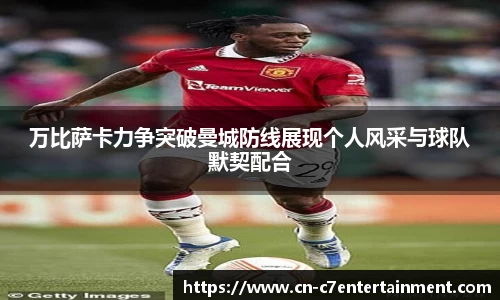 万比萨卡力争突破曼城防线展现个人风采与球队默契配合
